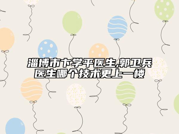 淄博市卞学平医生,郭卫兵医生哪个技术更上一楼