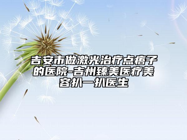 吉安市做激光治疗点痦子的医院-吉州臻美医疗美容扒一扒医生