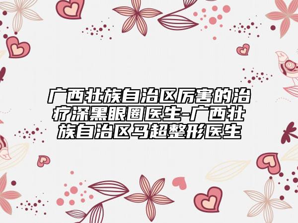 广西壮族自治区厉害的治疗深黑眼圈医生-广西壮族自治区马超整形医生