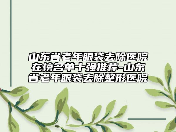 山东省老年眼袋去除医院在榜名单十强推荐-山东省老年眼袋去除整形医院