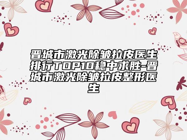 晋城市激光除皱拉皮医生排行TOP10稳中求胜-晋城市激光除皱拉皮整形医生