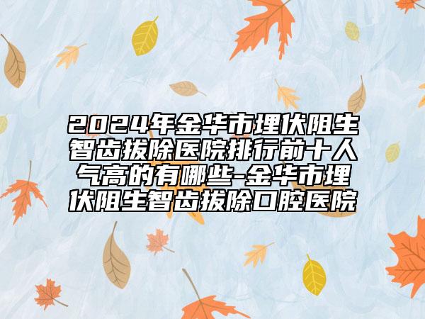 2024年金华市埋伏阻生智齿拔除医院排行前十人气高的有哪些-金华市埋伏阻生智齿拔除口腔医院