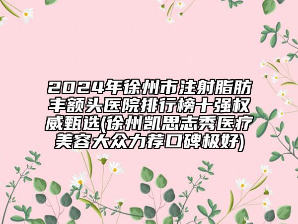 2024年徐州市注射脂肪丰额头医院排行榜十强权威甄选(徐州凯思志秀医疗美容大众力荐口碑极好)