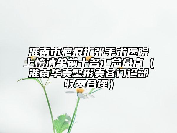 淮南市疤痕扩张手术医院上榜清单前十名汇总盘点（淮南华美整形美容门诊部收费合理）