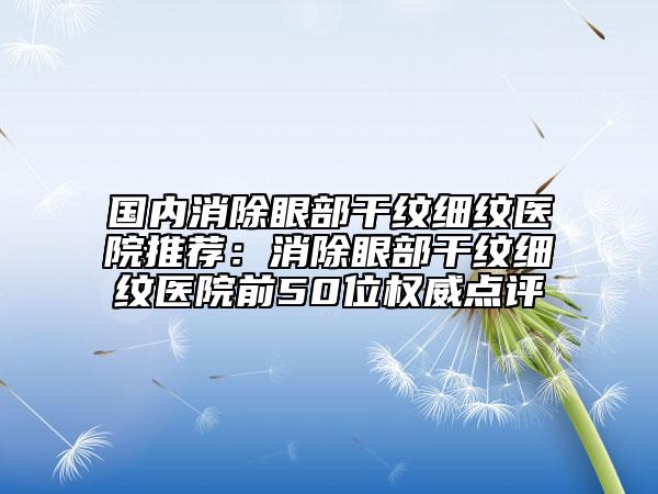 国内消除眼部干纹细纹医院推荐：消除眼部干纹细纹医院前50位权威点评