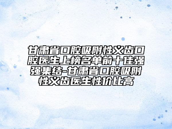 甘肃省口腔吸附性义齿口腔医生上榜名单前十佳强强集结-甘肃省口腔吸附性义齿医生性价比高