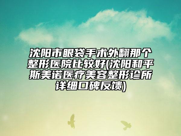 沈阳市眼袋手术外翻那个整形医院比较好(沈阳和平斯美诺医疗美容整形诊所详细口碑反馈)