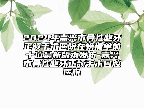 2024年嘉兴市骨性龅牙正颌手术医院在榜清单前十位最新版本发布-嘉兴市骨性龅牙正颌手术口腔医院