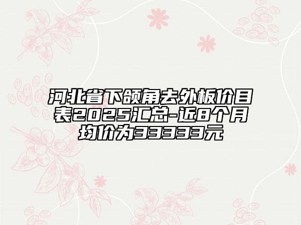 河北省下颌角去外板价目表2025汇总-近8个月均价为33333元