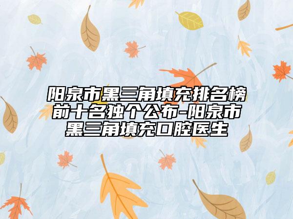 阳泉市黑三角填充排名榜前十名独个公布-阳泉市黑三角填充口腔医生