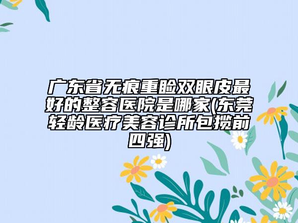 广东省无痕重睑双眼皮最好的整容医院是哪家(东莞轻龄医疗美容诊所包揽前四强)