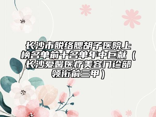 长沙市脱络腮胡子医院上榜名单前十名单年中巨献（长沙爱馨医疗美容门诊部领衔前三甲）