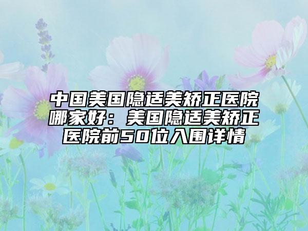 中国美国隐适美矫正医院哪家好：美国隐适美矫正医院前50位入围详情