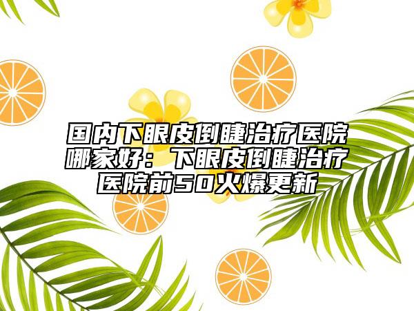 国内下眼皮倒睫治疗医院哪家好：下眼皮倒睫治疗医院前50火爆更新