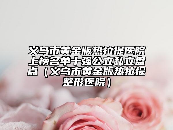 义乌市黄金版热拉提医院上榜名单十强公立私立盘点（义乌市黄金版热拉提整形医院）