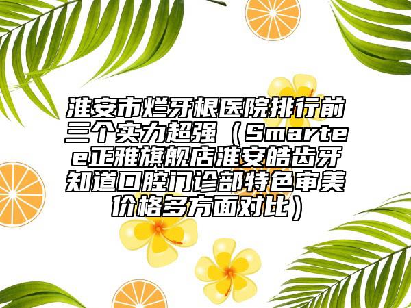 淮安市烂牙根医院排行前三个实力超强（Smartee正雅旗舰店淮安皓齿牙知道口腔门诊部特色审美价格多方面对比）