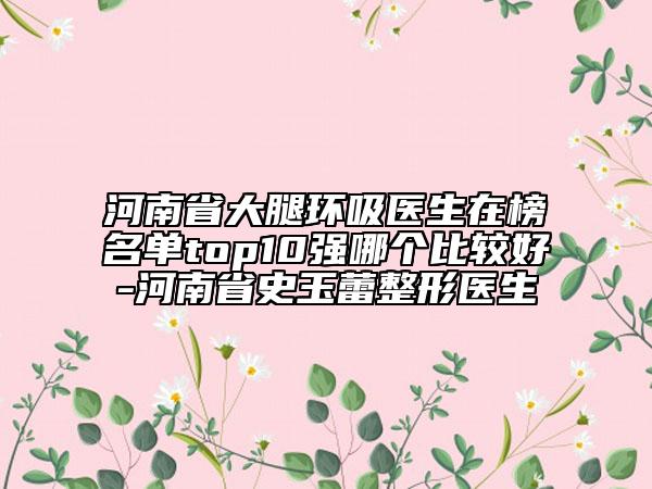 河南省大腿环吸医生在榜名单top10强哪个比较好-河南省史玉蕾整形医生