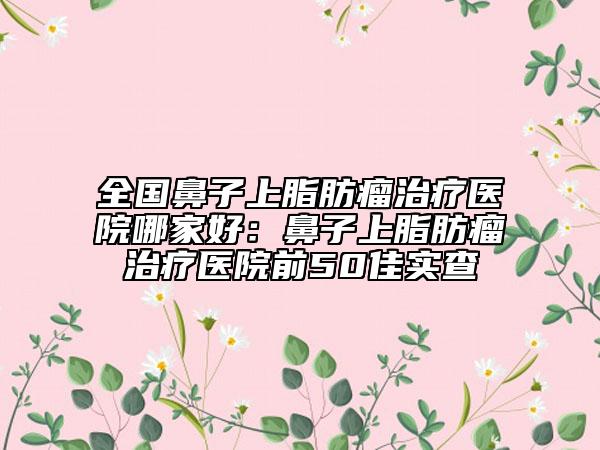 全国鼻子上脂肪瘤治疗医院哪家好：鼻子上脂肪瘤治疗医院前50佳实查