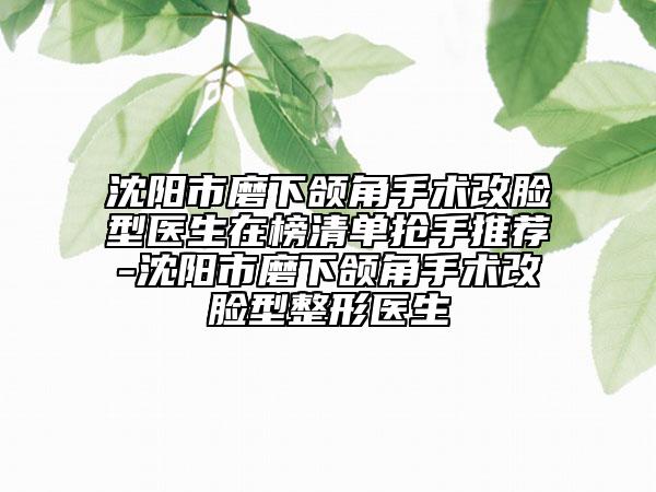 沈阳市磨下颌角手术改脸型医生在榜清单抢手推荐-沈阳市磨下颌角手术改脸型整形医生