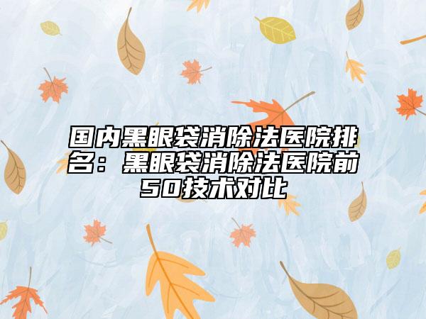 国内黑眼袋消除法医院排名：黑眼袋消除法医院前50技术对比