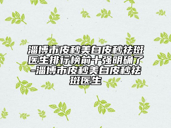 淄博市皮秒美白皮秒祛斑医生排行榜前十强明确了-淄博市皮秒美白皮秒祛斑医生