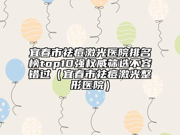 宜春市祛痘激光医院排名榜top10强权威筛选不容错过（宜春市祛痘激光整形医院）