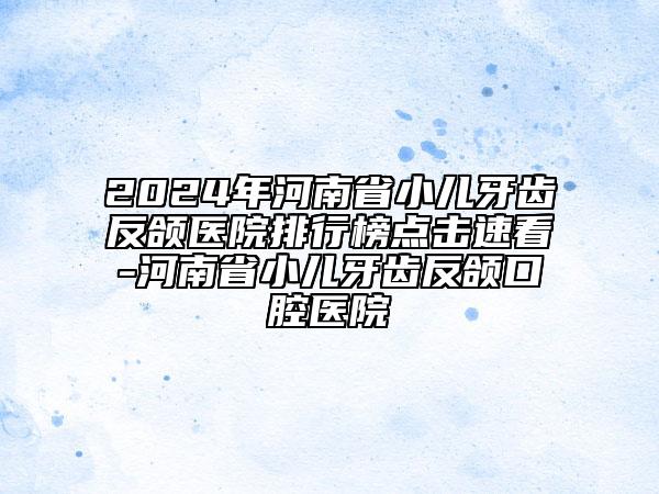 2024年河南省小儿牙齿反颌医院排行榜点击速看-河南省小儿牙齿反颌口腔医院