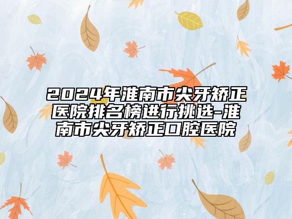 2024年淮南市尖牙矫正医院排名榜进行挑选-淮南市尖牙矫正口腔医院