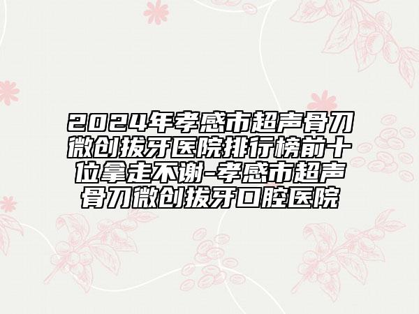 2024年孝感市超声骨刀微创拔牙医院排行榜前十位拿走不谢-孝感市超声骨刀微创拔牙口腔医院