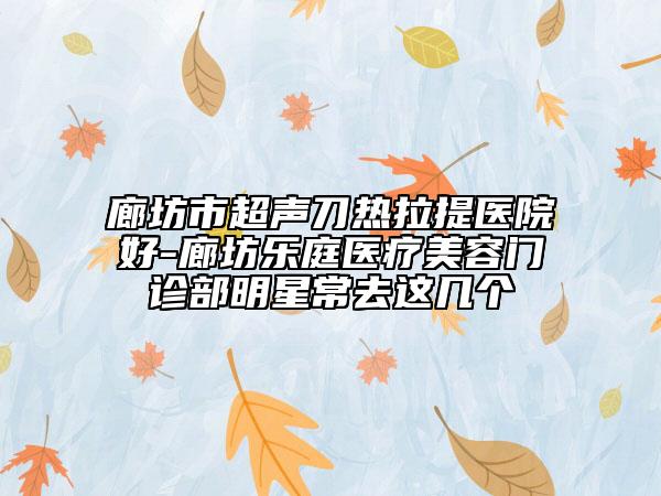 廊坊市超声刀热拉提医院好-廊坊乐庭医疗美容门诊部明星常去这几个