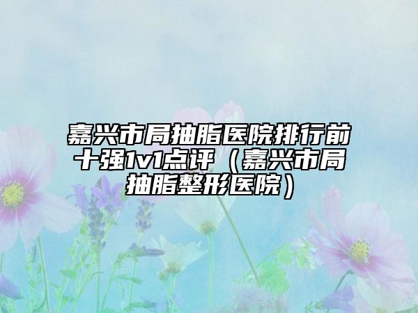 嘉兴市局抽脂医院排行前十强1v1点评（嘉兴市局抽脂整形医院）