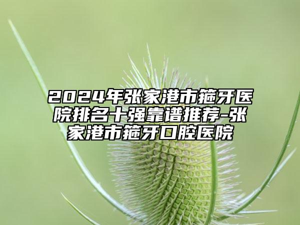 2024年张家港市箍牙医院排名十强靠谱推荐-张家港市箍牙口腔医院