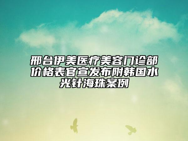 邢台伊美医疗美容门诊部价格表官宣发布附韩国水光针海珠案例