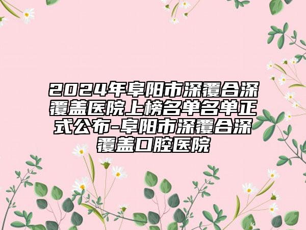 2024年阜阳市深覆合深覆盖医院上榜名单名单正式公布-阜阳市深覆合深覆盖口腔医院