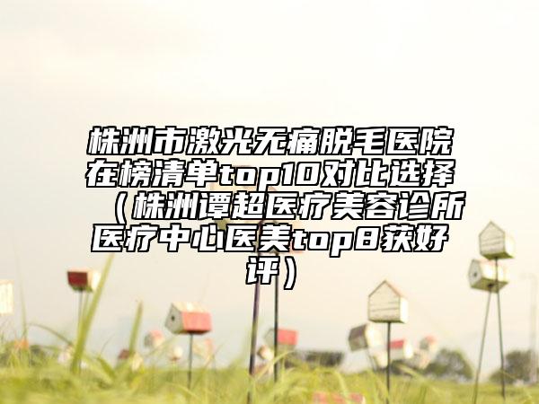 株洲市激光无痛脱毛医院在榜清单top10对比选择（株洲谭超医疗美容诊所医疗中心医美top8获好评）