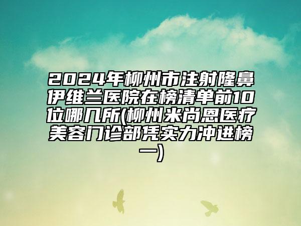 2024年柳州市注射隆鼻伊维兰医院在榜清单前10位哪几所(柳州米尚恩医疗美容门诊部凭实力冲进榜一)