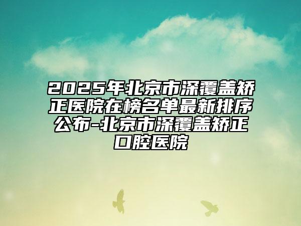 2025年北京市深覆盖矫正医院在榜名单最新排序公布-北京市深覆盖矫正口腔医院