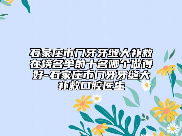 石家庄市门牙牙缝大补救在榜名单前十名哪个做得好-石家庄市门牙牙缝大补救口腔医生