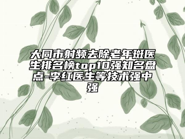 大同市射频去除老年斑医生排名榜top10强知名盘点-李红医生等技术强中强