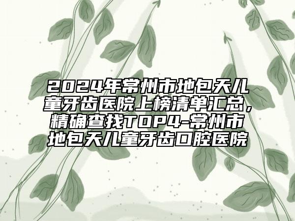 2024年常州市地包天儿童牙齿医院上榜清单汇总，精确查找TOP4-常州市地包天儿童牙齿口腔医院