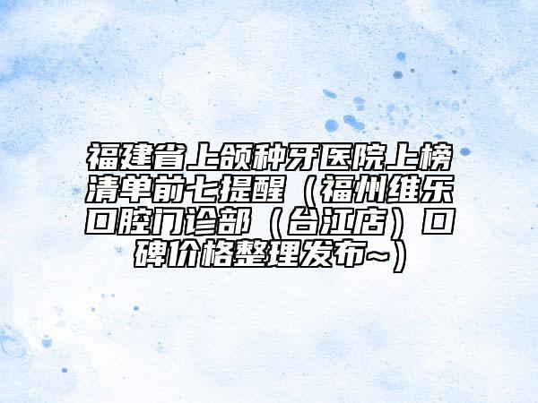 福建省上颌种牙医院上榜清单前七提醒（福州维乐口腔门诊部（台江店）口碑价格整理发布~）