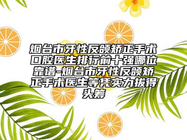 烟台市牙性反颌矫正手术口腔医生排行前十强哪位靠谱-烟台市牙性反颌矫正手术医生等凭实力拔得头筹