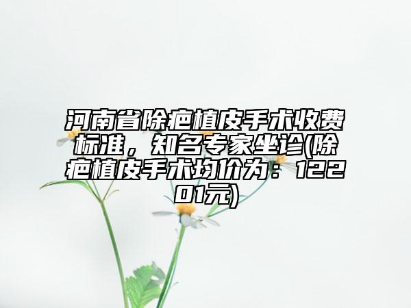 河南省除疤植皮手术收费标准，知名专家坐诊(除疤植皮手术均价为：12201元)