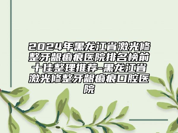 2024年黑龙江省激光修整牙龈癞痕医院排名榜前十佳整理推荐-黑龙江省激光修整牙龈癞痕口腔医院