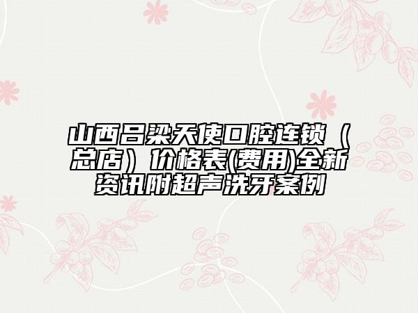 山西吕梁天使口腔连锁（总店）价格表(费用)全新资讯附超声洗牙案例