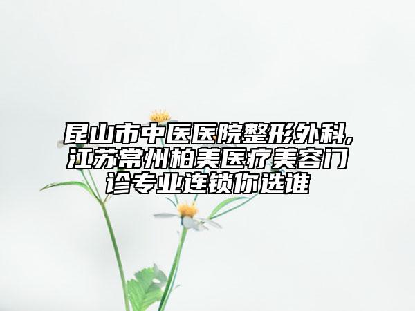 昆山市中医医院整形外科,江苏常州柏美医疗美容门诊专业连锁你选谁