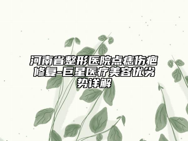 河南省整形医院点痣伤疤修复-巨星医疗美容优劣势详解