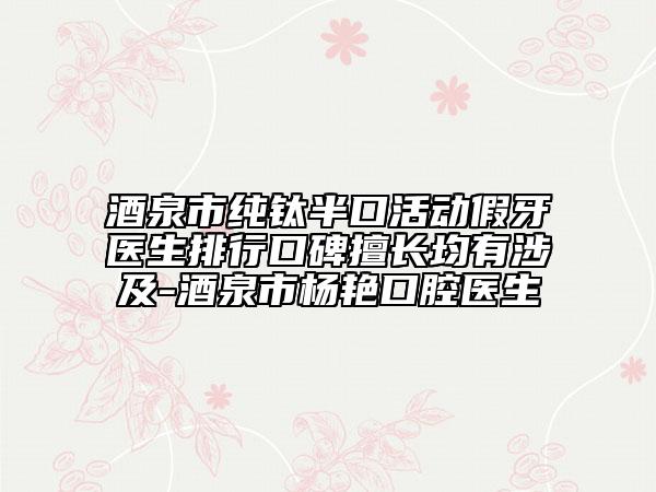 酒泉市纯钛半口活动假牙医生排行口碑擅长均有涉及-酒泉市杨艳口腔医生