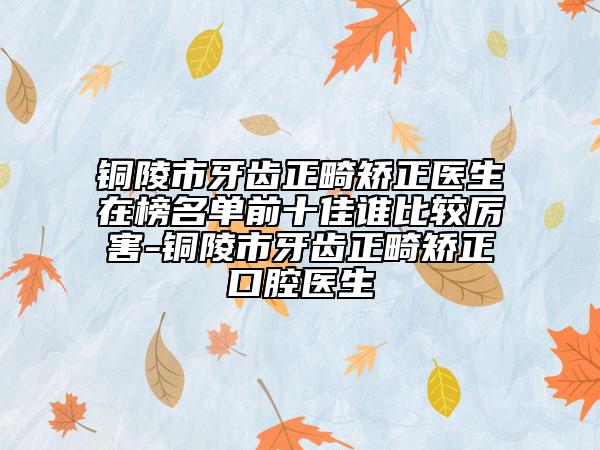 铜陵市牙齿正畸矫正医生在榜名单前十佳谁比较厉害-铜陵市牙齿正畸矫正口腔医生