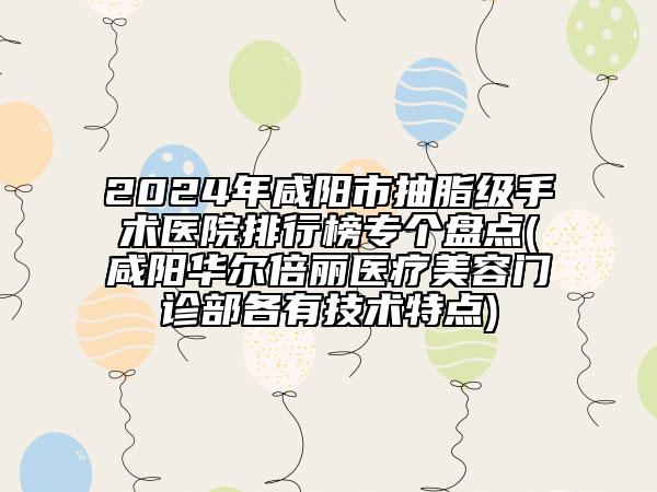 2024年咸阳市抽脂级手术医院排行榜专个盘点(咸阳华尔倍丽医疗美容门诊部各有技术特点)